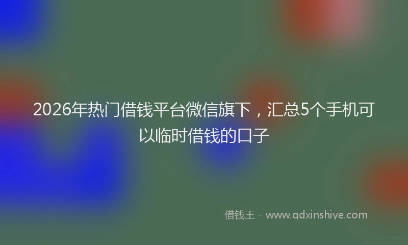 2026年热门借钱平台微信旗下，汇总5个手机可以临时借钱的口子