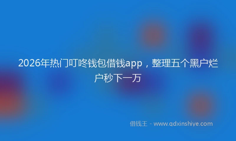 2026年热门叮咚钱包借钱app，整理五个黑户烂户秒下一万