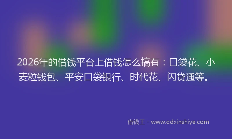 2026年的借钱平台上借钱怎么搞有：口袋花、小麦粒钱包、平安口袋银行、时代花、闪贷通等。