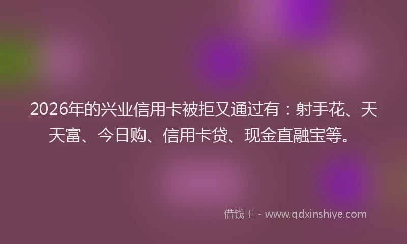 2026年的兴业信用卡被拒又通过有：射手花、天天富、今日购、信用卡贷、现金直融宝等。