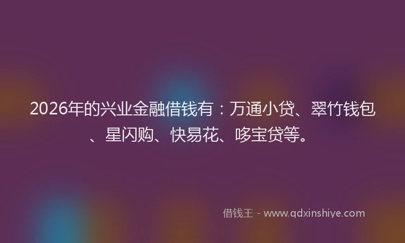 2026年的兴业金融借钱有：万通小贷、翠竹钱包、星闪购、快易花、哆宝贷等。