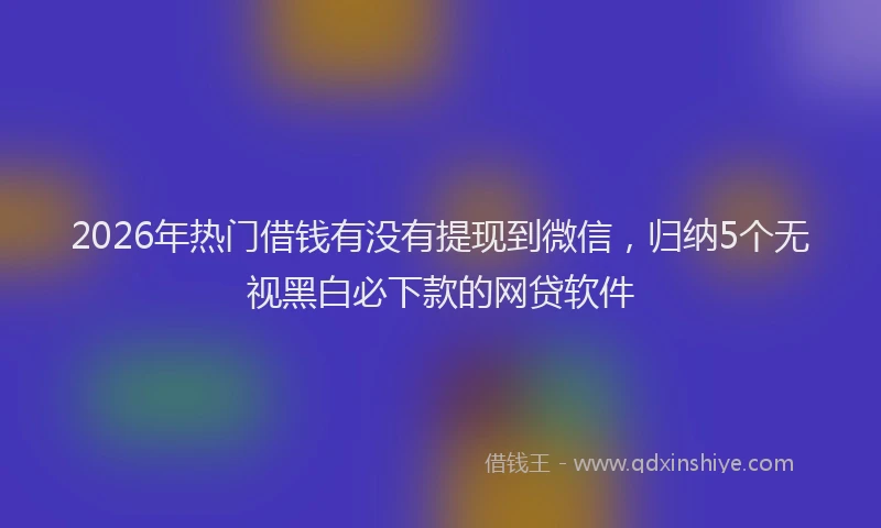 2026年热门借钱有没有提现到微信，归纳5个无视黑白必下款的网贷软件