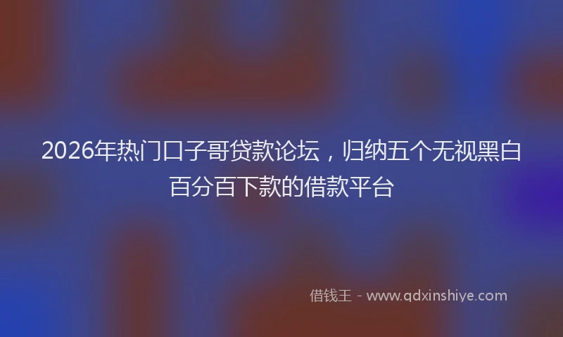 2026年热门口子哥贷款论坛，归纳五个无视黑白百分百下款的借款平台