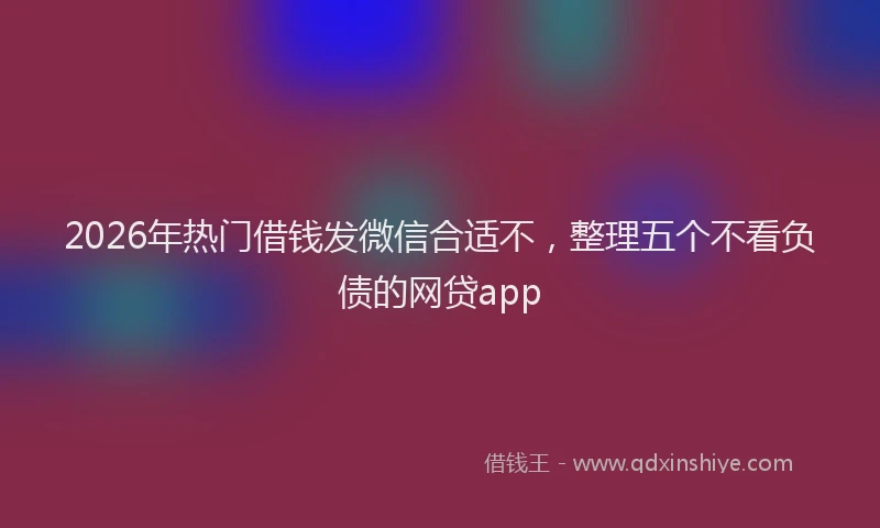 2026年热门借钱发微信合适不，整理五个不看负债的网贷app