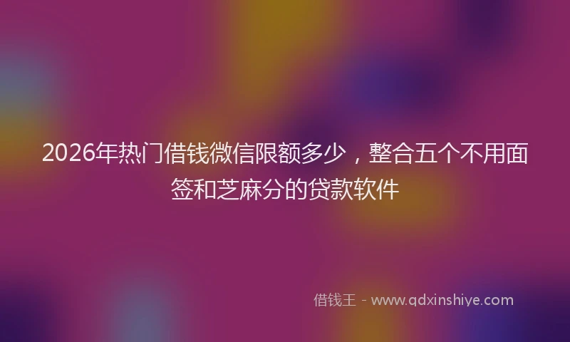 2026年热门借钱微信限额多少，整合五个不用面签和芝麻分的贷款软件