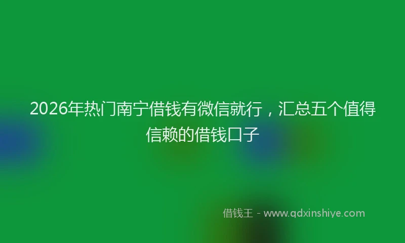 2026年热门南宁借钱有微信就行，汇总五个值得信赖的借钱口子