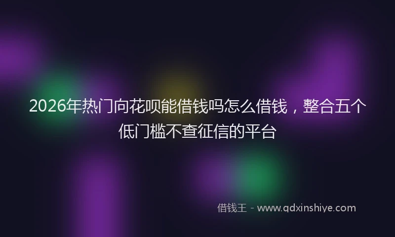 2026年热门向花呗能借钱吗怎么借钱，整合五个低门槛不查征信的平台