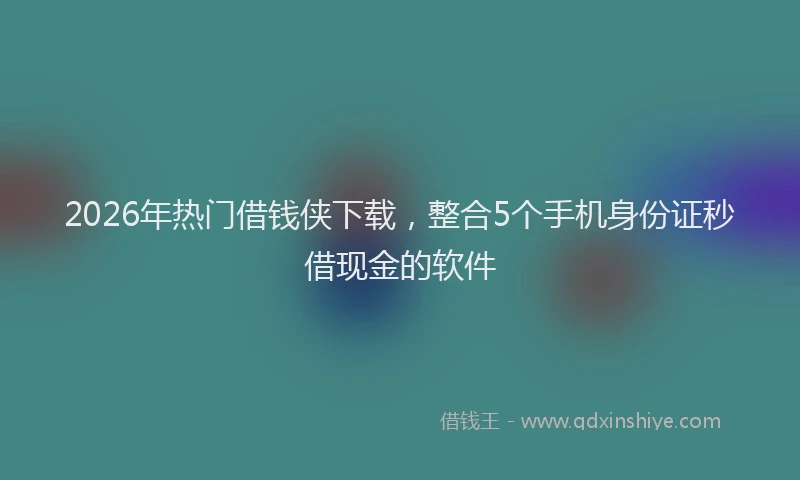 2026年热门借钱侠下载，整合5个手机身份证秒借现金的软件
