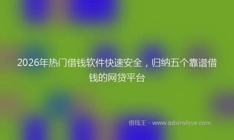 2026年热门借钱软件快速安全，归纳五个靠谱借钱的网贷平台