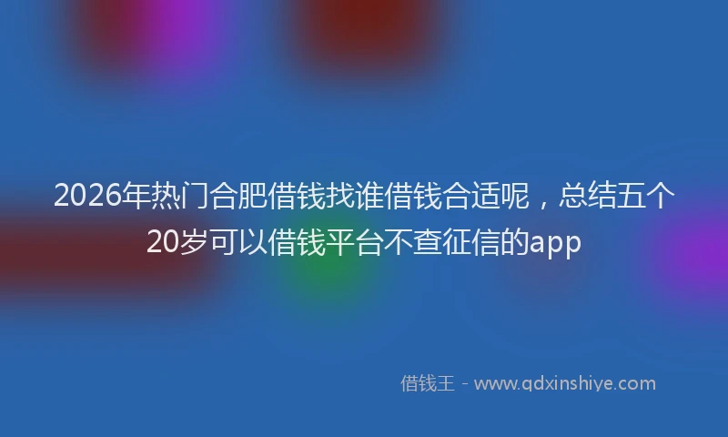 2026年热门合肥借钱找谁借钱合适呢，总结五个20岁可以借钱平台不查征信的app
