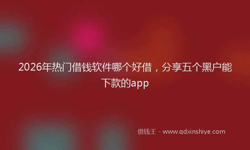 2026年热门借钱软件哪个好借，分享五个黑户能下款的app