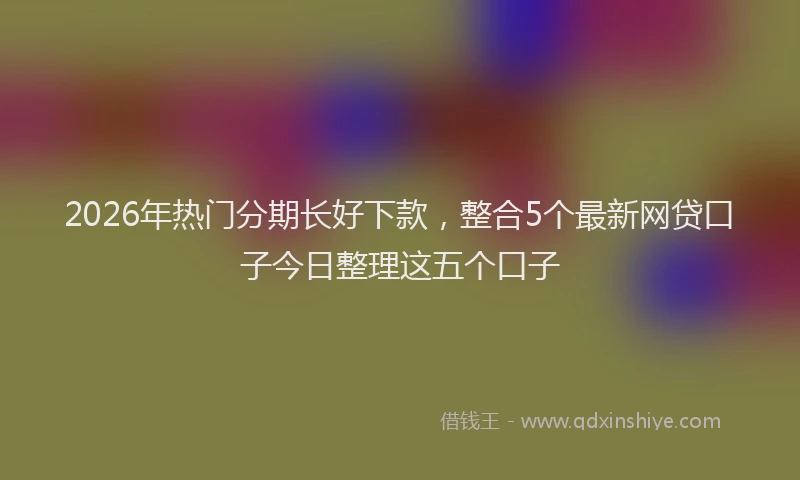 2026年热门分期长好下款，整合5个最新网贷口子今日整理这五个口子