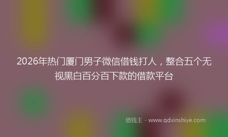 2026年热门厦门男子微信借钱打人，整合五个无视黑白百分百下款的借款平台
