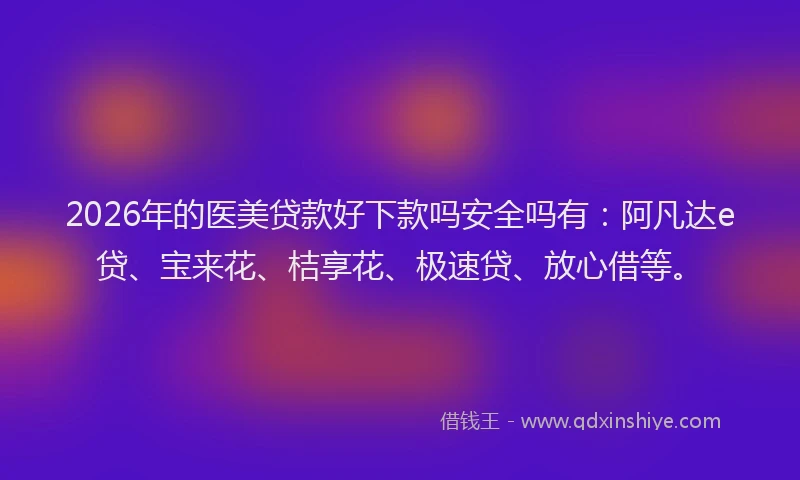 2026年的医美贷款好下款吗安全吗有：阿凡达e贷、宝来花、桔享花、极速贷、放心借等。