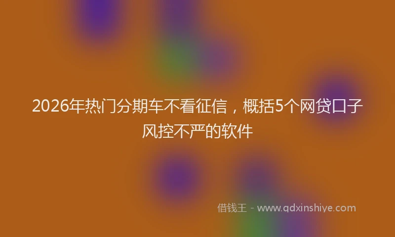 2026年热门分期车不看征信，概括5个网贷口子风控不严的软件