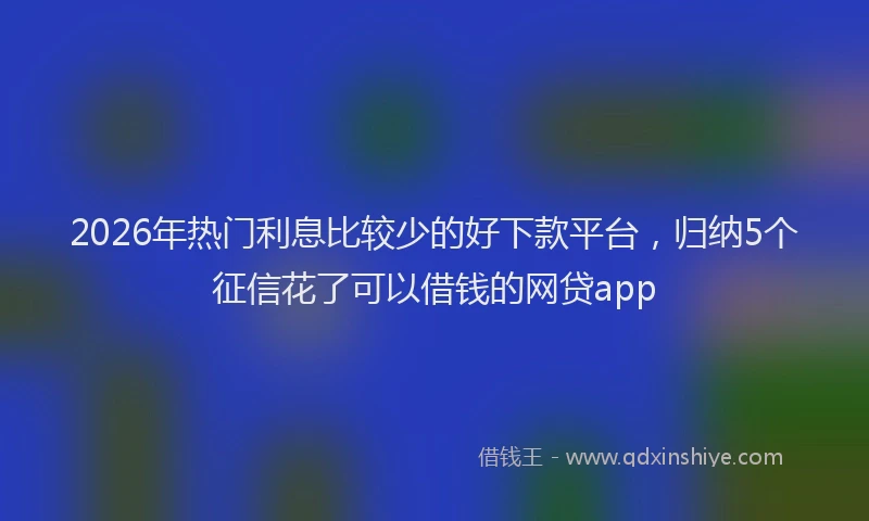 2026年热门利息比较少的好下款平台，归纳5个征信花了可以借钱的网贷app