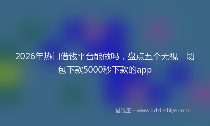 2026年热门借钱平台能做吗，盘点五个无视一切包下款5000秒下款的app