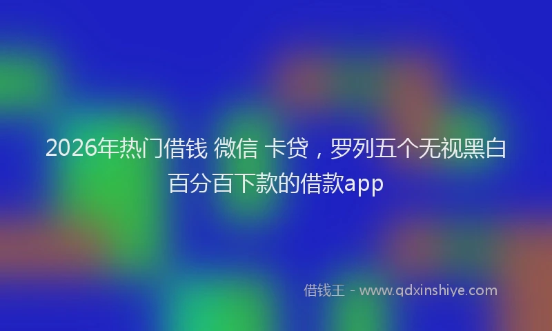 2026年热门借钱 微信 卡贷，罗列五个无视黑白百分百下款的借款app