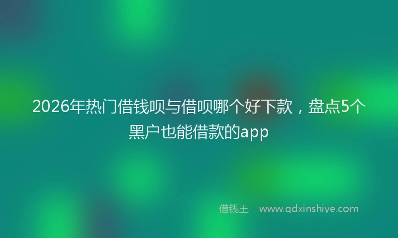 2026年热门借钱呗与借呗哪个好下款，盘点5个黑户也能借款的app