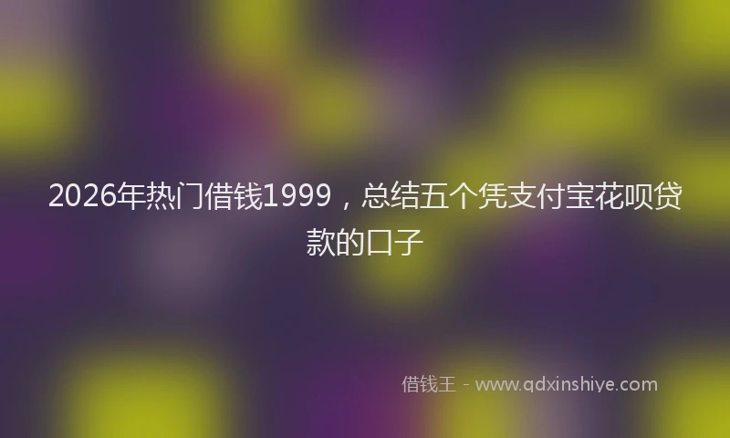 2026年热门借钱1999，总结五个凭支付宝花呗贷款的口子