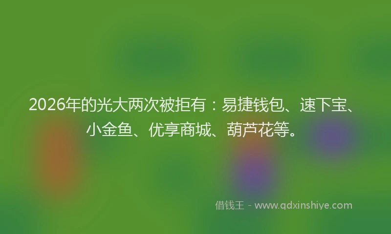 2026年的光大两次被拒有：易捷钱包、速下宝、小金鱼、优享商城、葫芦花等。
