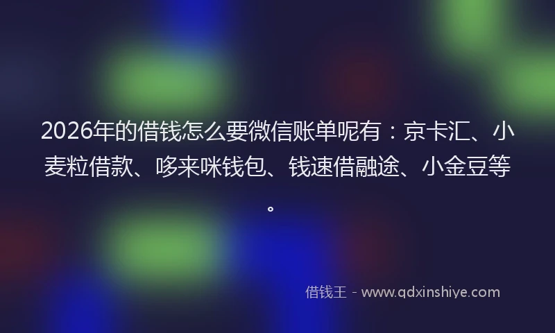 2026年的借钱怎么要微信账单呢有：京卡汇、小麦粒借款、哆来咪钱包、钱速借融途、小金豆等。