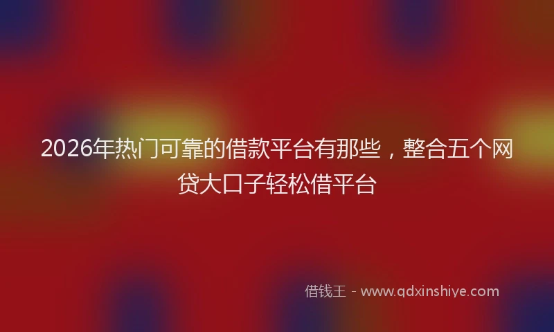 2026年热门可靠的借款平台有那些，整合五个网贷大口子轻松借平台