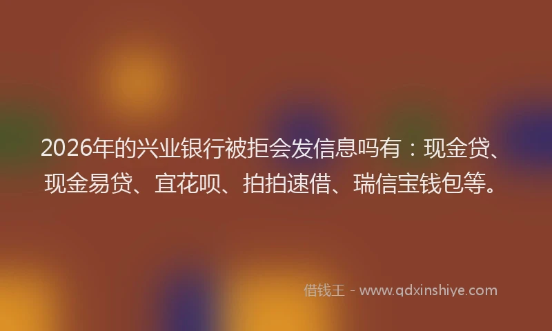 2026年的兴业银行被拒会发信息吗有：现金贷、现金易贷、宜花呗、拍拍速借、瑞信宝钱包等。