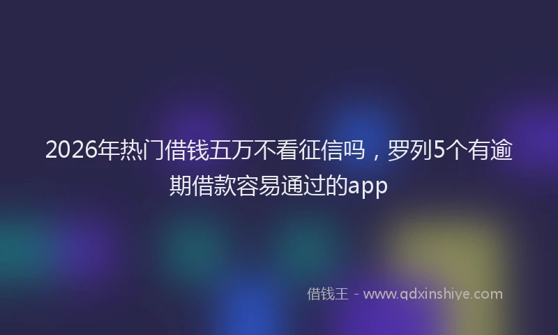 2026年热门借钱五万不看征信吗，罗列5个有逾期借款容易通过的app