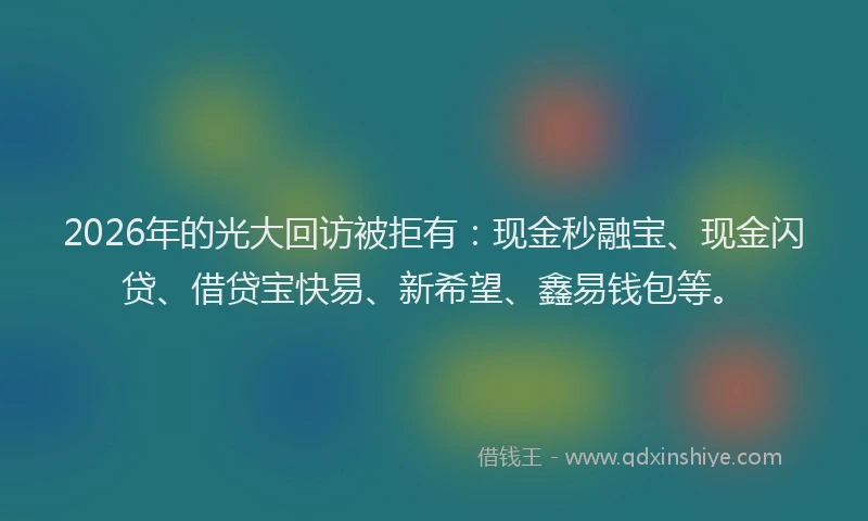2026年的光大回访被拒有：现金秒融宝、现金闪贷、借贷宝快易、新希望、鑫易钱包等。
