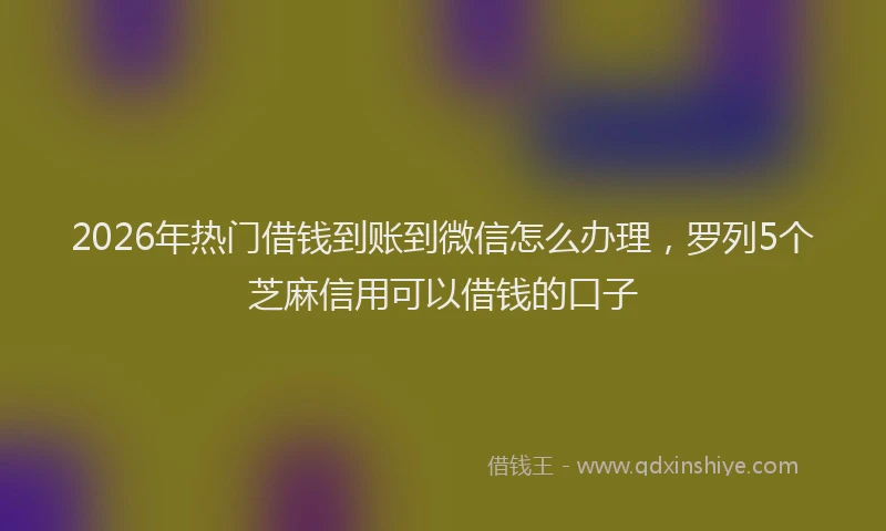2026年热门借钱到账到微信怎么办理，罗列5个芝麻信用可以借钱的口子