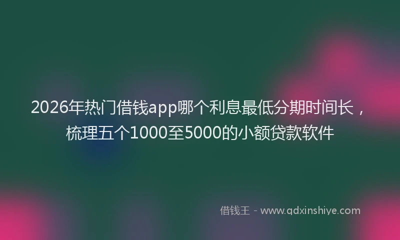 2026年热门借钱app哪个利息最低分期时间长，梳理五个1000至5000的小额贷款软件