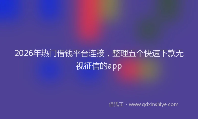 2026年热门借钱平台连接，整理五个快速下款无视征信的app