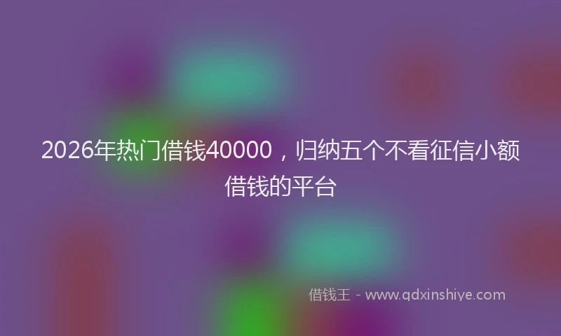 2026年热门借钱40000，归纳五个不看征信小额借钱的平台