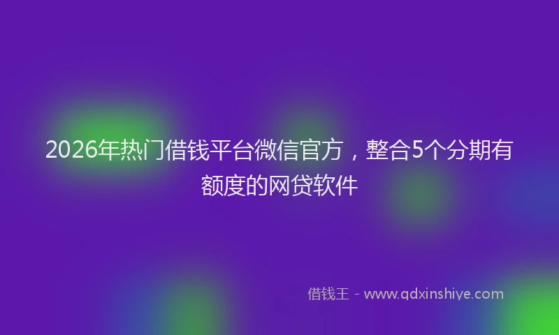 2026年热门借钱平台微信官方，整合5个分期有额度的网贷软件