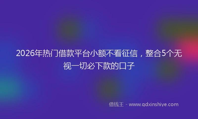 2026年热门借款平台小额不看征信，整合5个无视一切必下款的口子