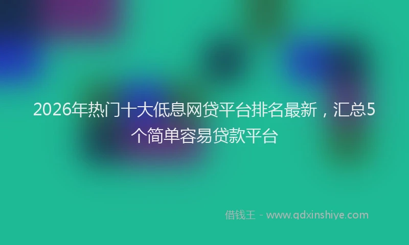 2026年热门十大低息网贷平台排名最新，汇总5个简单容易贷款平台