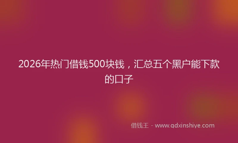 2026年热门借钱500块钱，汇总五个黑户能下款的口子