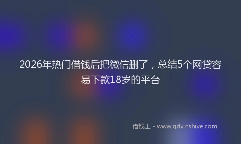 2026年热门借钱后把微信删了，总结5个网贷容易下款18岁的平台