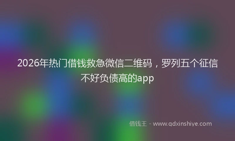 2026年热门借钱救急微信二维码，罗列五个征信不好负债高的app