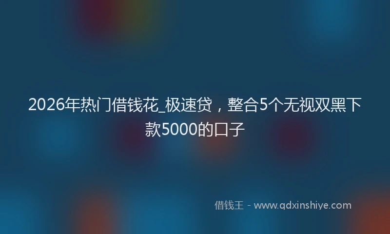 2026年热门借钱花_极速贷，整合5个无视双黑下款5000的口子