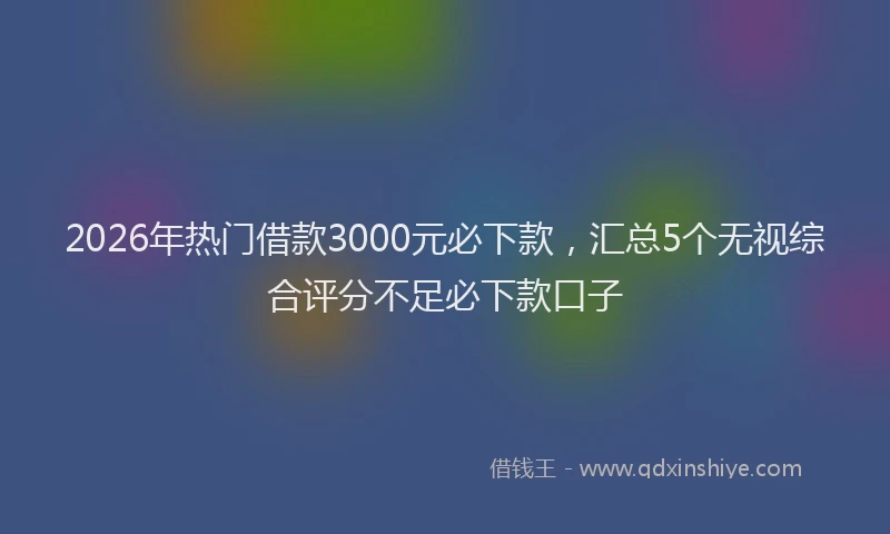 2026年热门借款3000元必下款，汇总5个无视综合评分不足必下款口子