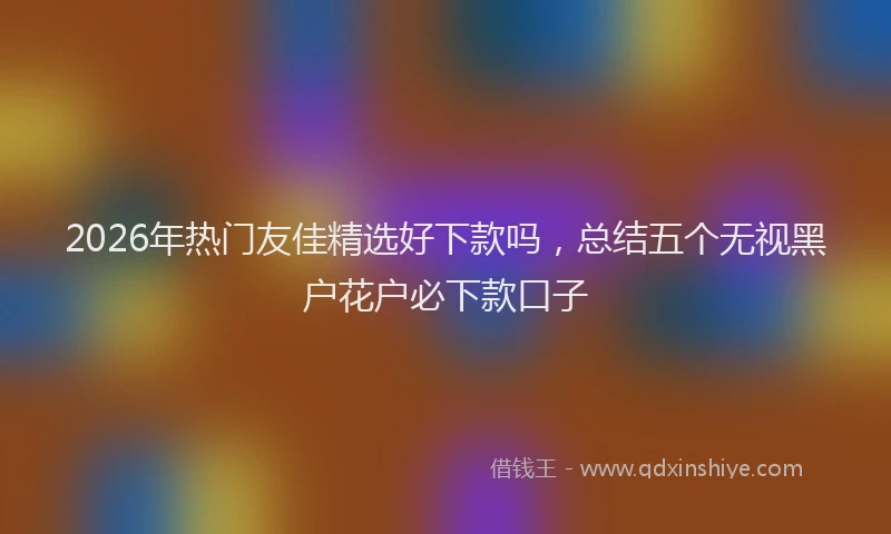 2026年热门友佳精选好下款吗，总结五个无视黑户花户必下款口子