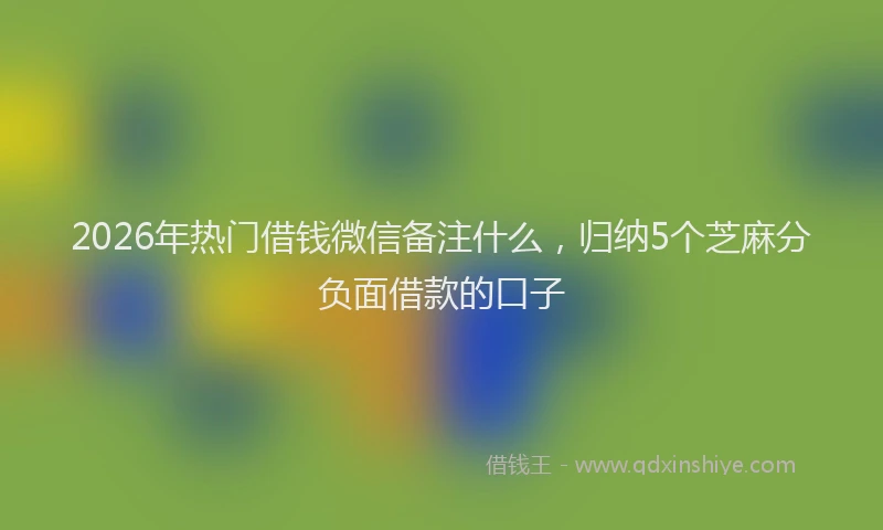 2026年热门借钱微信备注什么，归纳5个芝麻分负面借款的口子