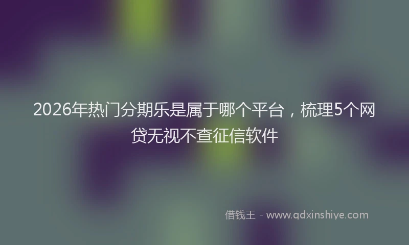 2026年热门分期乐是属于哪个平台，梳理5个网贷无视不查征信软件