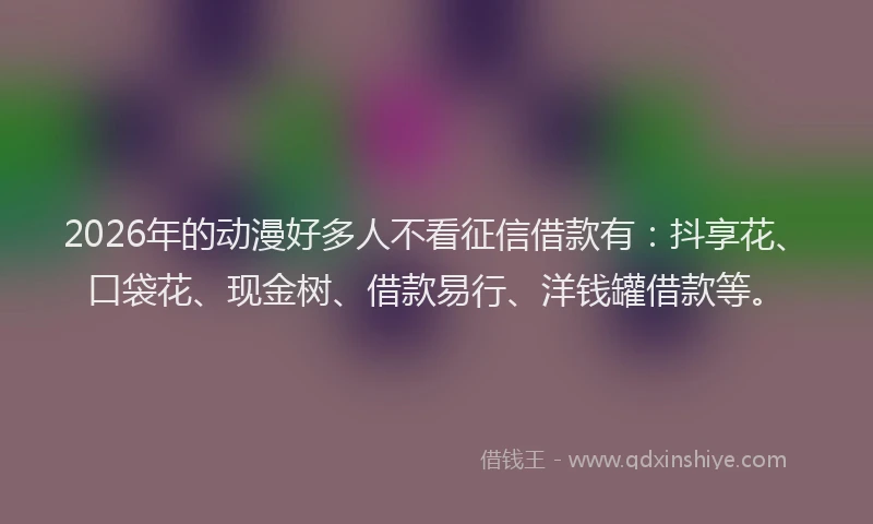 2026年的动漫好多人不看征信借款有：抖享花、口袋花、现金树、借款易行、洋钱罐借款等。