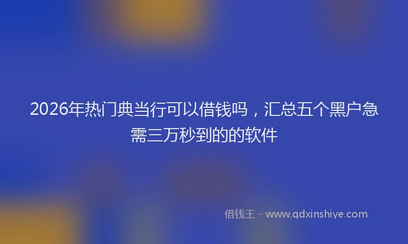 2026年热门典当行可以借钱吗，汇总五个黑户急需三万秒到的的软件