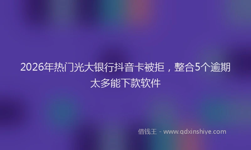 2026年热门光大银行抖音卡被拒，整合5个逾期太多能下款软件