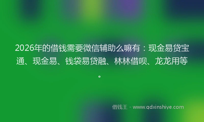 2026年的借钱需要微信辅助么嘛有：现金易贷宝通、现金易、钱袋易贷融、林林借呗、龙龙用等。