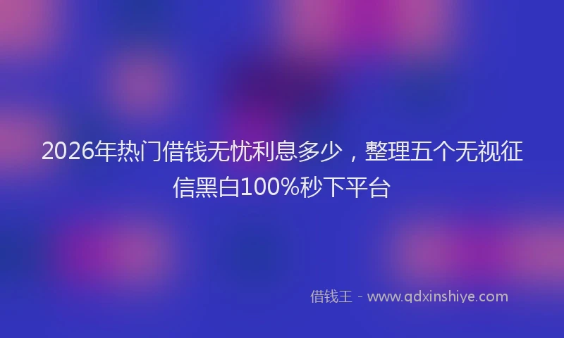 2026年热门借钱无忧利息多少，整理五个无视征信黑白100%秒下平台